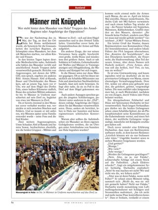 Ausland

                                                                                                                         komme nicht einmal mehr die Armee
                                                                                                                         nach Maraa, die am 10. April ein letztes

                 Männer mit Knüppeln
                                                                                                                         Mal einrollte, Häuser niederbrannte, Ha-
                                                                                                                         dschis Café mit MG-Salven verwüstete
                                                                                                                         und nach einem halben Tag wieder ab-
                                                                                                                         zog – die Panzer beladen mit Teppichen,
      Wer steht hinter dem Massaker von Hula? Truppen des Assad-                                                         Matratzen, Kühlschränken. Graffiti stan-
                Regimes oder Angehörige der Opposition?                                                                  den an den Mauern, darunter: „Ihr
                                                                                                                         braucht keine Freiheit, sondern eure Mut-


     E
           s war der Nachmittag des 25.      Männer in Zivil – sich auf dem Hügel                                        ter muss mal wieder gefickt werden!“ Ge-
           Mai, der Tag, an dem der Ort      sammelten und in den Ortsteil Taldu                                         zeichnet: „S.M.F.“ Syrian Military Forces.
           Hula bei Homs weltbekannt         liefen. Unmittelbar zuvor hatte der                                            Ein letzter Gruß des Staates, dessen
     wurde, als Synonym für die Grausam-     Granatenbeschuss der Armee auf Hula                                         Repräsentation nun Kommandeur Chal,
     keiten des syrischen Regimes, als       aufgehört.                                                                  der Innendekorateur, und andere lokale
     Schauplatz eines Massakers, bei dem        Ein anderer Zeuge, der nur seinen                                        Führer der FSA langsam übernehmen.
     108 Menschen starben, vor allem Kin-    Vornamen Saria angibt, beschreibt                                           Das „Komitee der Sozialdienste“, das
     der und Frauen.                         zwei große, weiße Busse und mindes-                                         den Dieselpreis kontrolliert, die Feuer-
        In den letzten Tagen legten deut-    tens drei größere Autos. Auch er sah                                        wehr, die Stadtverwaltung: alles Teil der
     sche Medienberichte nahe, Aufständi-    Soldaten in Uniform, Geheimdienstler                                        neuen Armee, über deren Namen sich
     sche hätten das Massaker verübt und     mit Waffen und Männer in Trainings-                                         Hadschi mokiert: „Freie Armee, aber
     anschließend Assads Truppen dafür       anzügen und Alltagskleidung, die Ma-                                        was soll das heißen, frei? Frei, zu tun,
     verantwortlich gemacht. Berichte von    cheten und Knüppel bei sich trugen.                                         was sie wollen?“
     Augenzeugen, mit denen der SPIE-           In die Häuser seien nur diese Män-                                          Es ist eine Gratwanderung, und kaum
     GEL nun sprach, ergeben ein anderes     ner gegangen. Ob es sich bei ihnen tat-                                     irgendwo wird sie deutlicher als im im-
     Bild: Aiman Hassan Abd al-Rassak,       sächlich um Schabiha-Milizionäre aus                                        provisierten Gefängnis von Maraa, einem
     Bauer und Überlebender des Massa-       Fula und alawitischen Nachbardörfern                                        ehemaligen Verwaltungsgebäude. Dem
     kers, sah an jenem Tag, kurz vor 17     handelt, lässt sich nicht beweisen. Es                                      Ort, wohin vor allem jene gebracht wer-
     Uhr, wie auf dem Hügel des Dorfes       liegt aber nahe, da sie zu Fuß in das                                       den, die gefoltert, getötet, vergewaltigt
     Fula, einen halben Kilometer südlich,   Dorf auf dem Hügel gekommen wa-                                             haben. Die man entführt oder festgenom-
     Busse des syrischen Militärs ankamen.   ren.                                                                        men hat, je nach Blickwinkel, nachdem
     60 bis 70 Männer in Uniform mar-           Auch andere Aussagen sprechen ge-                                        sie von Zeugen, durch Videos oder Fotos
     schierten auf sein Dorf zu, begleitet   gen die jüngsten Schilderungen, pu-                                         belastet wurden.
     von etwa 200 Männern in Zivil.          bliziert unter anderem in der „FAZ“,                                           Ein übergelaufener Feldwebel und
        Da er bereits zweimal in den Mona-   denen zufolge Angehörige der Oppo-                                          Hüne mit Spitznamen Dschanbu ist hier
     ten zuvor verhaftet worden war, ver-    sition für das Massaker verantwortlich                                      verantwortlich. Nach langen Verhandlun-
     steckte er sich zwischen Büschen und    seien. Denn, anders als berichtet, le-                                      gen dürfen wir die beiden Gefangenen
     Feldern. Und so musste er mit anhö-     ben in Hula nur Sunniten und keine                                          sehen: einen Schabiha-Spitzel, der als Phi-
     ren, wie Minuten später seine Familie   regimetreuen schiitischen Konver-                                           losophiestudent seine Kommilitonen an
     ermordet wurde – seine Frau und die     titen.                                                                      die Geheimdienste verriet, und einen Sol-
     fünf Kinder.                               Warum aber sollten die Aufständi-                                        daten, der weibliche Gefangene verge-
        Zwei weitere Augenzeuginnen,         schen ein Massaker an ihren eigenen                                         waltigt, männliche mit Knüppeln erschla-
     Umm Schaalan Abd al-Rassak und Sa-      Gefolgsleuten verüben, die im Übri-                                         gen haben soll.
     mira Suwai, beobachteten ebenfalls,     gen unter Anteilnahme von Sunniten                                             Doch zuvor mündet eine Erklärung
     wie die beiden Gruppen – Militärs und   aus Hula begraben wurden?                                                   Dschanbus, dass man ein Rechtssystem
                                                                                                                         aufbauen wolle, in dem kurzen Resümee:
                                                                                                                         „Letztlich können wir sie nur freilassen
                                                                                                                         oder töten.“ Ungefähr hundert seien in
                                                                                                                         sieben Monaten freigelassen worden.
                                                                                                                           „Und getötet?“
                                                                                                                           „Wenige.“
                                                                                                                           „Wie viele?“
                                                                                                                           „Sehr wenige.“
                                                                                                                           „Werden die Gefangenen geschlagen?“
                                                                                                                           „Nein. Also, na ja, nur Falaka“,
                                                                                                                         schmerzhafte Schläge mit einem Stock
                                                                                                                         auf die Fußsohlen. „Auch Elektro-
                                                                                                                         schocks?“, fragt ein mitgekommener Sy-
                                                                                                                         rer beiläufig. Dschanbu explodiert:
                                                                                                                         „Nein! So was machen wir nicht! Wir sind
                                                                                          SHAAM NEWS NETWORK / REUTERS




                                                                                                                         nicht wie die, wir foltern nicht!“
                                                                                                                           „Aber was ist denn Falaka, wenn nicht
                                                                                                                         Folter?“ Er schaut einen Moment ruhig,
                                                                                                                         sammelt sich: „Weißt du, was sie mit
                                                                                                                         mir gemacht haben? Nicht nur Falaka.“
                                                                                                                         Dschanbu wurde monatelang vom Luft-
                                                                                                                         waffengeheimdienst mit Schlägen und
     Massengrab in Hula: 60 bis 70 Männer in Uniform marschierten auf das Dorf zu                                        Stromstößen malträtiert, „bis ich nicht
                                                                                                                         mal mehr meine Pisse kontrollieren konn-
                                                                                                                         te“. Dass er freikam, verdankt er einem
84                                                D E R   S P I E G E L   2 5 / 2 0 1 2
 