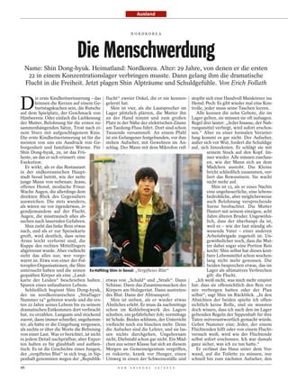 Ausland


                                                         NORDKOREA




                             Die Menschwerdung
  Name: Shin Dong-hyuk. Heimatland: Nordkorea. Alter: 29 Jahre, von denen er die ersten
   22 in einem Konzentrationslager verbringen musste. Dann gelang ihm die dramatische
  Flucht in die Freiheit. Jetzt plagen Shin Alpträume und Schuldgefühle. Von Erich Follath


D
         ie erste Kindheitserinnerung – das flucht“ zweier Onkel, die er nie kennen-     stopfte sich eine Handvoll Maiskörner ins
         können die Kerzen auf einem Ge- gelernt hat.                                    Hemd. Pech: Es gibt wieder mal eine Kon-
         burtstagskuchen sein, die Rutsche     Shin ist vier, als die Lautsprecher im    trolle, jeder muss seine Taschen leeren.
auf dem Spielplatz, der Geschmack von Lager plötzlich plärren, die Mutter ihn               Alle kennen die zehn Gebote, die im
Himbeereis. Oder einfach die Liebkosung an der Hand nimmt und zum großen                 Lager gelten, sie müssen sie oft aufsagen.
der Mutter, Belohnung für die ersten zu- Platz in der Nähe der elektrischen Zäune        Regel drei lautet: „Jeder Insasse, der Nah-
sammenhängenden Sätze, Trost nach ei- am Taedong-Fluss führt. Dort sind schon            rungsmittel verbirgt, wird sofort erschos-
nem Sturz mit aufgeschlagenem Knie. Tausende versammelt. An einem Pfahl                  sen.“ Aber zu einer formalen Verurtei-
Die erste Kindheitserinnerung ist für die ist ein Gefangener festgebunden, vor ihm       lung kommt es gar nicht. Der Aufseher,
meisten von uns ein Ausdruck von Ge- stehen Aufseher, mit Gewehren im An-                außer sich vor Wut, fordert die Schuldige
borgenheit und familiärer Wärme. Für schlag. Der Mann mit dem Mikrofon ruft              auf, sich hinzuknien. Er schlägt sie mit
Shin Dong-hyuk, 29, ist das Frü-                                                                  seinem Stock auf den Kopf. Im-
heste, an das er sich erinnert: eine                                                              mer wieder. Alle müssen zuschau-
Exekution.                                                                                        en, wie der Mann sich an dem
   Er wirkt, als er das Restaurant                                                                Mädchen austobt. Die Kleine
in der südkoreanischen Haupt-                                                                     bricht schließlich zusammen, ver-
stadt Seoul betritt, wie der nette                                                                liert das Bewusstsein. Sie wacht
junge Mann von nebenan: Jeans,                                                                    nicht mehr auf.
offenes Hemd, modische Frisur.                                                                       Shin ist 13, als er eines Nachts
Wache Augen, die allerdings dem                                                                   eine ungeheuerliche, eine lebens-
direkten Blick des Gegenübers                                                                     bedrohliche, aber möglicherweise
ausweichen. Die stets wandern,                                                                    auch Belohnung versprechende
als wären sie vor irgendetwas, ir-                                                                Szene beobachtet. Die Mutter
gendjemandem auf der Flucht.                                                                      flüstert mit seinem einzigen, acht
Augen, die misstrauisch alles ab-                                                                 Jahre älteren Bruder. Ungewöhn-
suchen nach lauernden Gefahren.                                                                   lich, dass der überhaupt da ist,
   Shin zieht das linke Bein etwas                                                                weil er – wie der fast ständig ab-
nach, und als er zur Speisekarte                                                                  wesende Vater – einer anderen
greift, wird deutlich, dass seine                                                                 Arbeitsbrigade zugeteilt ist. Un-
Arme leicht verformt sind, die                                                                    gewöhnlicher noch, dass die Mut-
Kuppe des rechten Mittelfingers                                                                   ter dabei sogar eine Portion Reis
abgetrennt wurde. Aber vielleicht                                                                 kocht: Shin selbst hat dieses kost-
                                                                                               BLAINE HARDEN




sieht das alles nur, wer vorge-                                                                   bare Lebensmittel schon wochen-
warnt ist. Etwa von einer der Fol-                                                                lang nicht mehr genossen. Die
teropfer-Organisationen, die Shin                                                                 beiden besprechen etwas, das im
untersucht haben und die seinen Ex-Häftling Shin in Seoul: „Vergiftetes Blut“                     Lager als ultimatives Verbrechen
gequälten Körper als eine „Land-                                                                  gilt: die Flucht.
karte der Leiden“ beschrieben haben. etwas von „Schuld“ und „Strafe“. Dann                 „Ich weiß nicht, was mich mehr empört
Spuren eines unfassbaren Lebens.             Schüsse. Dann das Zusammensacken des        hat: dass sie offensichtlich den Reis vor
   Schließlich beginnt Shin Dong-hyuk, Körpers am Holzgerüst. Dann austreten-            mir verborgen hatten oder der Plan
der im nordkoreanischen „Straflager des Blut. Dann der Abtransport.                      selbst“, sagt Shin im Rückblick. „In den
Nummer 14“ geboren wurde und die ers-          Shin ist sieben, als er wieder etwas      Absichten der beiden spielte ich offen-
ten 22 Jahre seines Lebens bis zu seinem Ähnliches erlebt. Er muss da nachmittags        sichtlich keine Rolle, und sie mussten
dramatischen Entkommen dort verbracht schon im Kohlebergwerk des Lagers                  doch wissen, dass ich nach den im Lager
hat, zu erzählen. Langsam und stockend schuften, ein gefährlicher Job; vormittags        geltenden Regeln der Sippenhaft für ihre
zuerst, dann immer schneller, ungehemm- ist Schule. Beides schlimm, der Unterricht       Taten mitverantwortlich gemacht würde.
ter, als hätte er die Umgebung vergessen, vielleicht noch ein bisschen mehr. Denn        Gebot Nummer eins: Jeder, der einem
als suchte er über die Worte die Befreiung die Aufseher sind die Lehrer, und sie las-    Flüchtenden hilft oder von einem Flucht-
von einer Last. Was er berichtet, ist nicht sen nichts durchgehen, Ungehorsam            versuch weiß, wird wie der Flüchtende
in jedem Detail nachprüfbar, aber Exper- nicht, Diebstahl schon gar nicht. Ein Mäd-      selbst sofort erschossen. Ich war damals
ten halten es für glaubhaft und authen- chen aus seiner Klasse hat sich an diesem        ganz sicher, was ich zu tun hatte.“
tisch: Es ist die Geschichte eines Jungen, Morgen an Gemeineigentum vergriffen,             Er verlässt das Haus unter dem Vor-
der „vergiftetes Blut“ in sich trug, in Sip- es riskierte, krank vor Hunger, einen       wand, auf die Toilette zu müssen, nur
penhaft genommen wegen der „Republik- Umweg in einen der Schweineställe und              schnell hin zum nächsten Aufseher, den
96                                               D E R   S P I E G E L   2 5 / 2 0 1 2
 