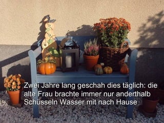 Zwei Jahre lang geschah dies täglich: die alte Frau brachte immer nur anderthalb Schüsseln Wasser mit nach Hause .   