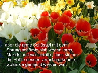 aber die arme Schüssel mit dem Sprung schämte sich wegen ihres Makels und war betrübt, dass sie nur die Hälfte dessen verrichten konnte, wofür sie gemacht worden war.   