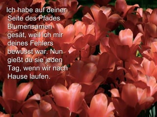 Ich habe auf deinerIch habe auf deiner
Seite des PfadesSeite des Pfades
BlumensamenBlumensamen
gesät, weil ich mirgesät, weil ich mir
deines Fehlersdeines Fehlers
bewusst war. Nunbewusst war. Nun
gießt du sie jedengießt du sie jeden
Tag, wenn wir nachTag, wenn wir nach
Hause laufen.Hause laufen.
 