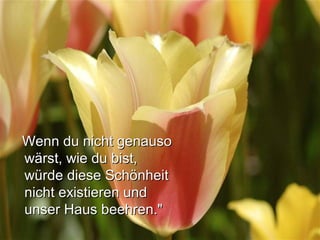Wenn du nicht genausoWenn du nicht genauso
wärst, wie du bist,wärst, wie du bist,
würde diese Schönheitwürde diese Schönheit
nicht existieren undnicht existieren und
unser Haus beehren."unser Haus beehren."
 