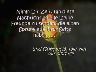 Nimm Dir Zeit, um dieseNimm Dir Zeit, um diese
Nachricht an alle DeineNachricht an alle Deine
Freunde zu senden, die einenFreunde zu senden, die einen
Sprung auf ihrer SeiteSprung auf ihrer Seite
haben……haben……
und Gott weiß, wie vielund Gott weiß, wie viel
wir sind !!!!!wir sind !!!!!
 