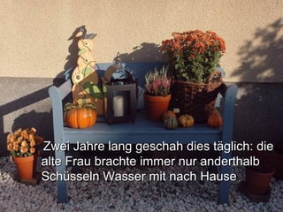 Zwei Jahre lang geschah dies täglich: dieZwei Jahre lang geschah dies täglich: die
alte Frau brachte immer nur anderthalbalte Frau brachte immer nur anderthalb
Schüsseln Wasser mit nach HauseSchüsseln Wasser mit nach Hause..
 