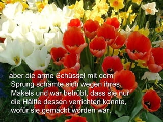 aber die arme Schüssel mit demaber die arme Schüssel mit dem
Sprung schämte sich wegen ihresSprung schämte sich wegen ihres
Makels und war betrübt, dass sie nurMakels und war betrübt, dass sie nur
die Hälfte dessen verrichten konnte,die Hälfte dessen verrichten konnte,
wofür sie gemacht worden war.wofür sie gemacht worden war.
 