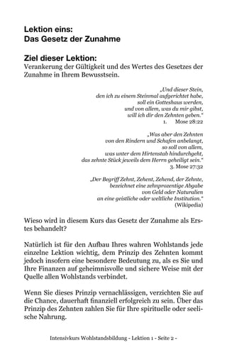 Intensivkurs Wohlstandsbildung - Lektion 1 - Seite 2 -
Lektion eins:
Das Gesetz der Zunahme
Ziel dieser Lektion:
Verankerung der Gültigkeit und des Wertes des Gesetzes der
Zunahme in Ihrem Bewusstsein.
„Und dieser Stein,
den ich zu einem Steinmal aufgerichtet habe,
soll ein Gotteshaus werden,
und von allem, was du mir gibst,
will ich dir den Zehnten geben.“
1.	 Mose 28:22
„Was aber den Zehnten
von den Rindern und Schafen anbelangt,
so soll von allem,
was unter dem Hirtenstab hindurchgeht,
das zehnte Stück jeweils dem Herrn geheiligt sein.“
3. Mose 27:32
„Der Begriff Zehnt, Zehent, Zehend, der Zehnte,
bezeichnet eine zehnprozentige Abgabe
von Geld oder Naturalien
an eine geistliche oder weltliche Institution.“
(Wikipedia)
Wieso wird in diesem Kurs das Gesetz der Zunahme als Ers-
tes behandelt?
Natürlich ist für den Aufbau Ihres wahren Wohlstands jede
einzelne Lektion wichtig, dem Prinzip des Zehnten kommt
jedoch insofern eine besondere Bedeutung zu, als es Sie und
Ihre Finanzen auf geheimnisvolle und sichere Weise mit der
Quelle allen Wohlstands verbindet.
Wenn Sie dieses Prinzip vernachlässigen, verzichten Sie auf
die Chance, dauerhaft finanziell erfolgreich zu sein. Über das
Prinzip des Zehnten zahlen Sie für Ihre spirituelle oder seeli-
sche Nahrung.
 