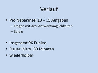 Verlauf
• Pro Nebeninsel 10 – 15 Aufgaben
– Fragen mit drei Antwortmöglichkeiten
– Spiele
• Insgesamt 96 Punkte
• Dauer: bis zu 30 Minuten
• wiederholbar
 