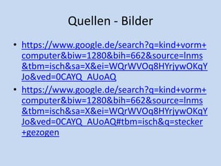 Quellen - Bilder
• https://www.google.de/search?q=kind+vorm+
computer&biw=1280&bih=662&source=lnms
&tbm=isch&sa=X&ei=WQrWVOq8HYrjywOKqY
Jo&ved=0CAYQ_AUoAQ
• https://www.google.de/search?q=kind+vorm+
computer&biw=1280&bih=662&source=lnms
&tbm=isch&sa=X&ei=WQrWVOq8HYrjywOKqY
Jo&ved=0CAYQ_AUoAQ#tbm=isch&q=stecker
+gezogen
 