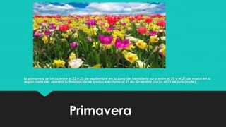 Primavera
la primavera se inicia entre el 22 y 23 de septiembre en la zona del hemisferio sur y entre el 20 y el 21 de marzo en la
región norte del planeta Su finalización se produce en torno al 21 de diciembre (sur) o al 21 de junio(norte).
 