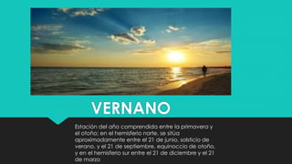 VERNANO
Estación del año comprendida entre la primavera y
el otoño; en el hemisferio norte, se sitúa
aproximadamente entre el 21 de junio, solsticio de
verano, y el 21 de septiembre, equinoccio de otoño,
y en el hemisferio sur entre el 21 de diciembre y el 21
de marzo
 