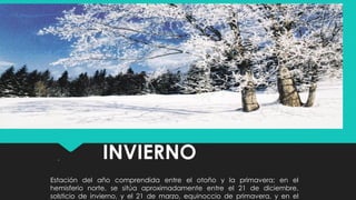 INVIERNO.
Estación del año comprendida entre el otoño y la primavera; en el
hemisferio norte, se sitúa aproximadamente entre el 21 de diciembre,
solsticio de invierno, y el 21 de marzo, equinoccio de primavera, y en el