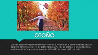 OTOÑO
Estación del año comprendida entre el verano y el invierno; en el hemisferio norte, se sitúa
aproximadamente entre el 21 de septiembre, equinoccio de otoño, y el 21 de diciembre,
solsticio de invierno, y en el hemisferio sur entre el 21 de marzo y el 21 de junio.