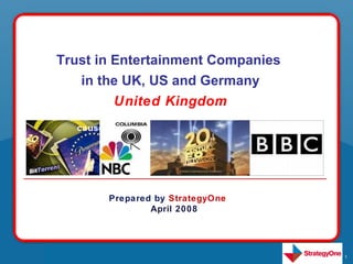 Trust in Entertainment Companies
   The the purpose Consumer Study was
    in good UK, US and Germany
   undertaken in order to better
          United Kingdom
   understand social issues, brands and
   consumer involvement related to “good
   causes”




         Prepared by StrategyOne
                 April 2008




                                           1
 