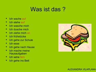 Was ist das ?
 Ich wache auf
 Ich stehe auf
 Ich wasche mich
 Ich dusche mich
 Ich ziehe mich an
 Ich frühstücke
 Ich gehe zur Schule
 Ich esse
 Ich gehe nach Hause
 Ich mache meine
Hausaufgaben
 Ich sehe fern
 Ich gehe ins Bett
ALEXANDRA VILAPLANA
 