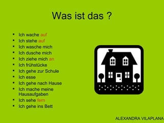 Was ist das ?
 Ich wache auf
 Ich stehe auf
 Ich wasche mich
 Ich dusche mich
 Ich ziehe mich an
 Ich frühstücke
 Ich gehe zur Schule
 Ich esse
 Ich gehe nach Hause
 Ich mache meine
Hausaufgaben
 Ich sehe fern
 Ich gehe ins Bett
ALEXANDRA VILAPLANA
 