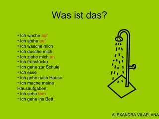 Was ist das?
• Ich wache auf
• Ich stehe auf
• Ich wasche mich
• Ich dusche mich
• Ich ziehe mich an
• Ich frühstücke
• Ich gehe zur Schule
• Ich esse
• Ich gehe nach Hause
• Ich mache meine
Hausaufgaben
• Ich sehe fern
• Ich gehe ins Bett
ALEXANDRA VILAPLANA
 