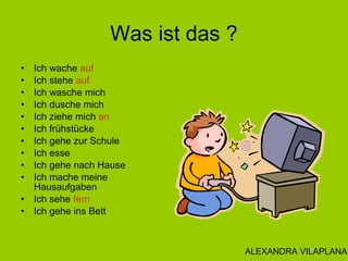 Was ist das ?
• Ich wache auf
• Ich stehe auf
• Ich wasche mich
• Ich dusche mich
• Ich ziehe mich an
• Ich frühstücke
• Ich gehe zur Schule
• Ich esse
• Ich gehe nach Hause
• Ich mache meine
Hausaufgaben
• Ich sehe fern
• Ich gehe ins Bett
ALEXANDRA VILAPLANA
 