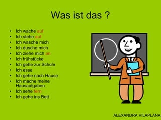 Was ist das ?
• Ich wache auf
• Ich stehe auf
• Ich wasche mich
• Ich dusche mich
• Ich ziehe mich an
• Ich frühstücke
• Ich gehe zur Schule
• Ich esse
• Ich gehe nach Hause
• Ich mache meine
Hausaufgaben
• Ich sehe fern
• Ich gehe ins Bett
ALEXANDRA VILAPLANA
 