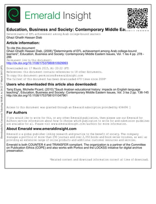 Education, Business and Society: Contemporary Middle Eastern Issues
Determinants of EFL achievement among Arab college-bound learners
Ghazi Ghaith Hassan Diab
Article information:
To cite this document:
Ghazi Ghaith Hassan Diab, (2008),"Determinants of EFL achievement among Arab college-bound
learners", Education, Business and Society: Contemporary Middle Eastern Issues, Vol. 1 Iss 4 pp. 278 -
286
Permanent link to this document:
http://dx.doi.org/10.1108/17537980810929993
Downloaded on: 17 March 2015, At: 20:22 (PT)
References: this document contains references to 18 other documents.
To copy this document: permissions@emeraldinsight.com
The fulltext of this document has been downloaded 470 times since 2008*
Users who downloaded this article also downloaded:
Tariq Elyas, Michelle Picard, (2010),"Saudi Arabian educational history: impacts on English language
teaching", Education, Business and Society: Contemporary Middle Eastern Issues, Vol. 3 Iss 2 pp. 136-145
http://dx.doi.org/10.1108/17537981011047961
Access to this document was granted through an Emerald subscription provided by 434496 []
For Authors
If you would like to write for this, or any other Emerald publication, then please use our Emerald for
Authors service information about how to choose which publication to write for and submission guidelines
are available for all. Please visit www.emeraldinsight.com/authors for more information.
About Emerald www.emeraldinsight.com
Emerald is a global publisher linking research and practice to the benefit of society. The company
manages a portfolio of more than 290 journals and over 2,350 books and book series volumes, as well as
providing an extensive range of online products and additional customer resources and services.
Emerald is both COUNTER 4 and TRANSFER compliant. The organization is a partner of the Committee
on Publication Ethics (COPE) and also works with Portico and the LOCKSS initiative for digital archive
preservation.
*Related content and download information correct at time of download.
DownloadedbyUniversitiTeknologiMARAAt20:2217March2015(PT)
 