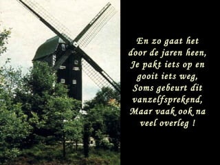 En zo gaat het
door de jaren heen,
Je pakt iets op en
  gooit iets weg,
 Soms gebeurt dit
 vanzelfsprekend,
Maar vaak ook na
   veel overleg !
 