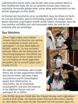 Das Gleichnis
„Eines Tages zeigte Jesus seinen
Jüngern durch ein Gleichnis, wie wichtig
es ist, beständig zu beten und nicht
aufzugeben.“ „In einer Stadt lebte ein
Richter“, sagte er. „Es war ein harter,
gottloser Mann, der den Menschen mit
Verachtung begegnete. Eine Witwe aus
der Stadt sprach immer wieder bei ihm
vor und forderte ihr Recht gegenüber
jemandem, der ihr unrecht getan hatte.‘“
(Lukas 18:1-3)
Wir haben die schutzlose, aber mutige
Witwe, die vor den ungerechten Richter
tritt und ihn bittet, sich ihres Falles
anzunehmen und ihr Gerechtigkeit
gegen ihren Widersacher zu
verschaffen. Sie ist wiederholt
zurückgekehrt, und eine Zeit lang hat
er sie abblitzen lassen und sich
geweigert, ihr zu helfen.
wahrscheinlich keinen Sohn oder Bruder oder einen anderen Mann in
ihrer Großfamilie hatte, der für sie sprechen konnte, denn wenn sie
männliche Verwandte gehabt hätte, wären diese wahrscheinlich vor den
Richter gegangen an ihrer Stelle.
Im Kontext der Geschichte ist es verständlich, dass die Witwe im Recht
ist und das einfordert, was ihr rechtmäßig zusteht. Die Jünger, denen
dieses Gleichnis ursprünglich erzählt wurde, hätten verstanden, dass die
Frau wehrlos und hilflos war und niemanden hatte, der sich für sie
einsetzte oder sie verteidigte.
„Der Richter ging eine Weile über ihre Klagen hinweg, doch irgendwann
wurde er ihrer müde. ‚Ich fürchte weder Gott noch Menschen‘, dachte
er, ‚aber diese Frau raubt mir den Verstand. Ich will zusehen, dass sie
 