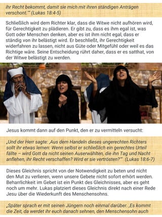 ihr Recht bekommt, damit sie mich mit ihren ständigen Anträgen
verschont.‘“ (Lukas 18:4-5)
Schließlich wird dem Richter klar, dass die Witwe nicht aufhören wird,
für Gerechtigkeit zu plädieren. Er gibt zu, dass es ihm egal ist, was
Gott oder Menschen denken, aber es ist ihm nicht egal, dass er
ständig von ihr belästigt wird. Er beschließt, ihr Gerechtigkeit
widerfahren zu lassen, nicht aus Güte oder Mitgefühl oder weil es das
Richtige wäre. Seine Entscheidung rührt daher, dass er es satthat, von
der Witwe belästigt zu werden.
Jesus kommt dann auf den Punkt, den er zu vermitteln versucht:
„Und der Herr sagte: ‚Aus dem Handeln dieses ungerechten Richters
sollt ihr etwas lernen: Wenn selbst er schließlich ein gerechtes Urteil
fällte – wird Gott da nicht seinen Auserwählten, die ihn Tag und Nacht
anflehen, ihr Recht verschaffen? Wird er sie vertrösten?‘“ (Lukas 18:6-7)
Dieses Gleichnis spricht von der Notwendigkeit zu beten und nicht
den Mut zu verlieren, wenn unsere Gebete nicht sofort erhört werden.
Beharrlichkeit im Gebet ist ein Punkt des Gleichnisses, aber es geht
noch um mehr. Lukas platziert dieses Gleichnis direkt nach einer Rede
Jesu über die Wiederkunft des Menschensohns.
„Später sprach er mit seinen Jüngern noch einmal darüber. ‚Es kommt
die Zeit, da werdet ihr euch danach sehnen, den Menschensohn auch
 