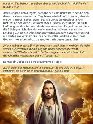 nur einen Tag bei euch zu haben, aber es wird euch nicht möglich sein.‘“
(Lukas 17:22)
Jesus sagt Seinen Jüngern, dass die Zeit kommen wird, in der sie sich
danach sehnen werden, den Tag Seiner Wiederkunft zu sehen, aber sie
werden ihn nicht sehen. Damit beginnt Lukas die Geschichte vom
Richter und der Witwe. Der Kontext des Gleichnisses ist die unerfüllte
Hoffnung auf das Kommen des Menschensohns. Es geht darum, dass
die Gläubigen nicht den Mut verlieren sollen, während sie auf die
Erfüllung von Gottes Verheißungen warten, sondern dass wir, während
wir warten, weiterhin im Glauben beten sollen, weil wir wissen, dass
Gott nicht versagen wird, zu antworten. Wie Jesus gesagt hat:
„Wenn selbst er schließlich ein gerechtes Urteil fällte – wird Gott da nicht
seinen Auserwählten, die ihn Tag und Nacht anflehen, ihr Recht
verschaffen? Wird er sie vertrösten? Ich sage euch, er wird ihnen bald
Gerechtigkeit widerfahren lassen.“ (Lukas 18:7)
Dann stellt Jesus eine sehr ernüchternde Frage:
„Doch wenn der Menschensohn wiederkommt, wie viele wird er dann
vorfinden, die solch einen Glauben haben?“ (Lukas 18:8)
 