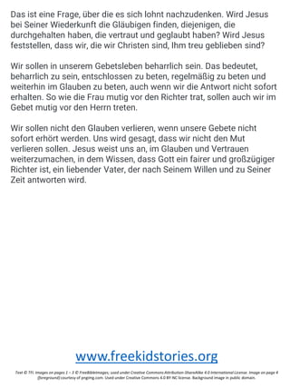 Das ist eine Frage, über die es sich lohnt nachzudenken. Wird Jesus
bei Seiner Wiederkunft die Gläubigen finden, diejenigen, die
durchgehalten haben, die vertraut und geglaubt haben? Wird Jesus
feststellen, dass wir, die wir Christen sind, Ihm treu geblieben sind?
Wir sollen in unserem Gebetsleben beharrlich sein. Das bedeutet,
beharrlich zu sein, entschlossen zu beten, regelmäßig zu beten und
weiterhin im Glauben zu beten, auch wenn wir die Antwort nicht sofort
erhalten. So wie die Frau mutig vor den Richter trat, sollen auch wir im
Gebet mutig vor den Herrn treten.
Wir sollen nicht den Glauben verlieren, wenn unsere Gebete nicht
sofort erhört werden. Uns wird gesagt, dass wir nicht den Mut
verlieren sollen. Jesus weist uns an, im Glauben und Vertrauen
weiterzumachen, in dem Wissen, dass Gott ein fairer und großzügiger
Richter ist, ein liebender Vater, der nach Seinem Willen und zu Seiner
Zeit antworten wird.
www.freekidstories.org
Text © TFI. Images on pages 1 – 3 © FreeBibleImages; used under Creative Commons Attribution-ShareAlike 4.0 International License. Image on page 4
(foreground) courtesy of pngimg.com. Used under Creative Commons 4.0 BY-NC license. Background image in public domain.
 