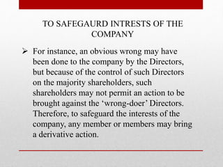 TO SAFEGAURD INTRESTS OF THE
COMPANY
 For instance, an obvious wrong may have
been done to the company by the Directors,
but because of the control of such Directors
on the majority shareholders, such
shareholders may not permit an action to be
brought against the ‘wrong-doer’ Directors.
Therefore, to safeguard the interests of the
company, any member or members may bring
a derivative action.
 
