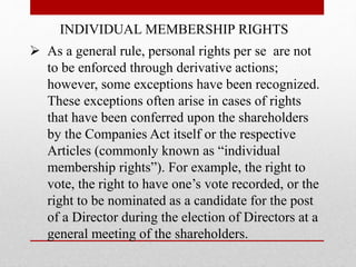 INDIVIDUAL MEMBERSHIP RIGHTS
 As a general rule, personal rights per se are not
to be enforced through derivative actions;
however, some exceptions have been recognized.
These exceptions often arise in cases of rights
that have been conferred upon the shareholders
by the Companies Act itself or the respective
Articles (commonly known as “individual
membership rights”). For example, the right to
vote, the right to have one’s vote recorded, or the
right to be nominated as a candidate for the post
of a Director during the election of Directors at a
general meeting of the shareholders.
 