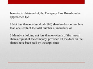 In order to obtain relief, the Company Law Board can be
approached by:
1.Not less than one hundred (100) shareholders, or not less
than one-tenth of the total number of members; or
2.Members holding not less than one-tenth of the issued
shares capital of the company, provided all the dues on the
shares have been paid by the applicants
 