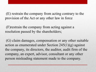 (E) restrain the company from acting contrary to the
provision of the Act or any other law in force
(F)restrain the company from acting against a
resolution passed by the shareholders;
(G) claim damages, compensation or any other suitable
action as enumerated under Section 245(1)(g) against
the company, its directors, the auditor, audit firm of the
company, an expert, advisor, consultant or any other
person misleading statement made to the company.
 
