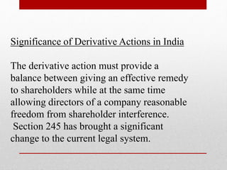 Significance of Derivative Actions in India
The derivative action must provide a
balance between giving an effective remedy
to shareholders while at the same time
allowing directors of a company reasonable
freedom from shareholder interference.
Section 245 has brought a significant
change to the current legal system.
 