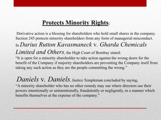 Protects Minority Rights:
Derivative action is a blessing for shareholders who hold small shares in the company.
Section 245 protects minority shareholders from any form of managerial misconduct.
In Darius Rutton Kavasmaneck v. Gharda Chemicals
Limited and Others, the High Court of Bombay stated:
“It is open for a minority shareholder to take action against the wrong doers for the
benefit of the Company if majority shareholders are preventing the Company itself from
taking any such action as they are the people committing the wrong.”
Daniels v. Daniels, Justice Templeman concluded by saying,
“A minority shareholder who has no other remedy may sue where directors use their
powers intentionally or unintentionally, fraudulently or negligently, in a manner which
benefits themselves at the expense of the company.”
 