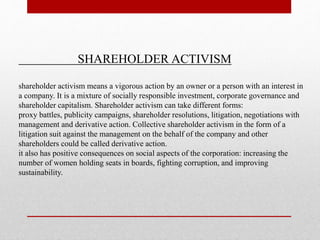 SHAREHOLDER ACTIVISM
shareholder activism means a vigorous action by an owner or a person with an interest in
a company. It is a mixture of socially responsible investment, corporate governance and
shareholder capitalism. Shareholder activism can take different forms:
proxy battles, publicity campaigns, shareholder resolutions, litigation, negotiations with
management and derivative action. Collective shareholder activism in the form of a
litigation suit against the management on the behalf of the company and other
shareholders could be called derivative action.
it also has positive consequences on social aspects of the corporation: increasing the
number of women holding seats in boards, fighting corruption, and improving
sustainability.
 
