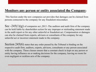 Monitors any person or entity associated the Company:
This Section under the new companies act provides that damages can be claimed from
persons connected to the company for any fraudulent misconduct.
Sec -245(1)(g) of companies act ,2013 -The auditors and audit firm of the company
can be held liable by shareholders action for any improper or misleading statement made
in the audit report or for any other unlawful or fraudulent act. Compensation or damages
can also be claimed from experts, advisors or consultants of the company for any
unlawful act or incorrect statement made to the company.
Section 245(6) states that any order passed by the Tribunal is binding on the
respective audit firm, auditors, experts, advisors, consultants or any person associated
with the company. These clauses ensure that a constant check in kept on any person or
entity having influence on or making decisions for the company, leaving no room for
even negligent or reckless acts of the company.
 