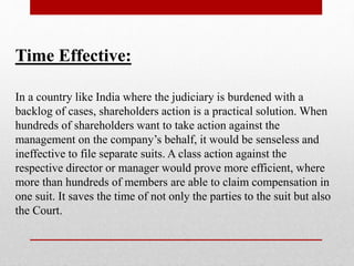 Time Effective:
In a country like India where the judiciary is burdened with a
backlog of cases, shareholders action is a practical solution. When
hundreds of shareholders want to take action against the
management on the company’s behalf, it would be senseless and
ineffective to file separate suits. A class action against the
respective director or manager would prove more efficient, where
more than hundreds of members are able to claim compensation in
one suit. It saves the time of not only the parties to the suit but also
the Court.
 