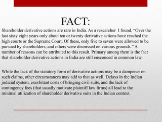 FACT:
Shareholder derivative actions are rare in India. As a researcher I found, “Over the
last sixty eight years only about ten or twenty derivative actions have reached the
high courts or the Supreme Court. Of these, only five to seven were allowed to be
pursued by shareholders, and others were dismissed on various grounds.” A
number of reasons can be attributed to this result. Primary among them is the fact
that shareholder derivative actions in India are still ensconced in common law.
While the lack of the statutory form of derivative actions may be a dampener on
such claims, other circumstances may add to that as well. Delays in the Indian
judicial system, exorbitant costs of bringing civil suits, and the lack of
contingency fees (that usually motivate plaintiff law firms) all lead to the
minimal utilization of shareholder derivative suits in the Indian context.
 