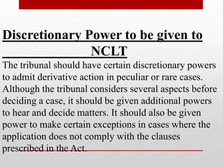 Discretionary Power to be given to
NCLT
The tribunal should have certain discretionary powers
to admit derivative action in peculiar or rare cases.
Although the tribunal considers several aspects before
deciding a case, it should be given additional powers
to hear and decide matters. It should also be given
power to make certain exceptions in cases where the
application does not comply with the clauses
prescribed in the Act.
 