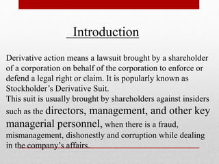 Introduction
Derivative action means a lawsuit brought by a shareholder
of a corporation on behalf of the corporation to enforce or
defend a legal right or claim. It is popularly known as
Stockholder’s Derivative Suit.
This suit is usually brought by shareholders against insiders
such as the directors, management, and other key
managerial personnel, when there is a fraud,
mismanagement, dishonestly and corruption while dealing
in the company’s affairs.
 