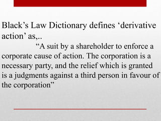 Black’s Law Dictionary defines ‘derivative
action’ as,..
“A suit by a shareholder to enforce a
corporate cause of action. The corporation is a
necessary party, and the relief which is granted
is a judgments against a third person in favour of
the corporation”
 