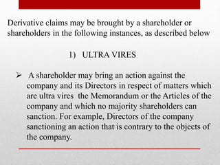 1) ULTRA VIRES
 A shareholder may bring an action against the
company and its Directors in respect of matters which
are ultra vires the Memorandum or the Articles of the
company and which no majority shareholders can
sanction. For example, Directors of the company
sanctioning an action that is contrary to the objects of
the company.
Derivative claims may be brought by a shareholder or
shareholders in the following instances, as described below
 