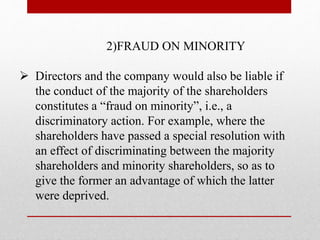2)FRAUD ON MINORITY
 Directors and the company would also be liable if
the conduct of the majority of the shareholders
constitutes a “fraud on minority”, i.e., a
discriminatory action. For example, where the
shareholders have passed a special resolution with
an effect of discriminating between the majority
shareholders and minority shareholders, so as to
give the former an advantage of which the latter
were deprived.
 