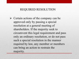 REQUIRED RESOLUTION
 Certain actions of the company can be
approved only by passing a special
resolution at a general meeting of
shareholders. If the majority seek to
circumvent this legal requirement and pass
only an ordinary resolution, or do not pass
such a special resolution in the manner
required by law, any member or members
can bring an action to restrain the
majority.
 