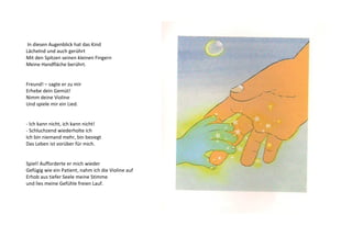 In diesen Augenblick hat das Kind 
Lächelnd und auch gerührt 
Mit den Spitzen seinen kleinen Fingern 
Meine Handfläche berührt. 
Freund! – sagte er zu mir 
Erhebe dein Gemüt! 
Nimm deine Violine 
Und spiele mir ein Lied. 
- Ich kann nicht, ich kann nicht! 
- Schluchzend wiederholte ich 
Ich bin niemand mehr, bin besiegt 
Das Leben ist vorüber für mich. 
Spiel! Aufforderte er mich wieder 
Gefügig wie ein Patient, nahm ich die Violine auf 
Erhob aus tiefer Seele meine Stimme 
und lies meine Gefühle freien Lauf. 
 