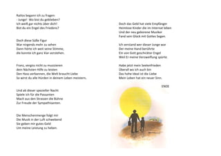 Ratlos begann ich zu fragen: 
- Junge! Wo bist du geblieben? 
Ich weiß gar nichts über dich! 
Bist du ein Engel des Friedens? 
Doch diese Süße Figur 
War nirgends mehr zu sehen 
Dann hörte ich weit seine Stimme, 
die konnte ich ganz klar verstehen. 
Franz, vergiss nicht zu musizieren 
dein Nächsten Hilfe zu leisten 
Den Hass verbannen, die Welt braucht Liebe 
So wirst du alle Hürden in deinem Leben meistern. 
Und ab dieser spezieller Nacht 
Spiele ich für die Passanten 
Mach aus den Strassen die Bühne 
Zur Freude der Sympathisanten. 
Die Menschenmenge folgt mir 
Die Musik in der Luft schwebend 
Sie geben mir gutes Geld 
Um meine Leistung zu heben. 
Doch das Geld hat viele Empfänger 
Heimlose Kinder die im Internat leben 
Und der neu geborene Musiker 
Fand sein Glück mit Gottes Segen. 
Ich verstand wer dieser Junge war 
Der meine Hand berührte 
Ein von Gott geschickter Engel 
Weil Er meine Verzweiflung spürte. 
Habe jetzt mein Seelenfrieden 
Überall wo ich auch bin 
Das hohe Ideal ist die Liebe 
Mein Leben hat ein neuer Sinn. 
ENDE 
