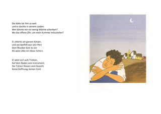 Die Kälte tat ihm so weh 
und er dachte in seinem Leiden: 
Wer könnte mir ein wenig Wärme schenken? 
Wo das offene Ohr, um mein Kummer mitzuteilen? 
Er zitterte am ganzen Körper, 
und verzweifelt war sein Herz 
Dem Musiker kam es vor 
Als wäre alles ein böser Scherz. 
Er setzt sich aufs Trottoir, 
Auf dem Boden sein Instrument, 
Die Tränen flossen vom Gesicht 
Keine Hoffnung, keinen Cent. 
 