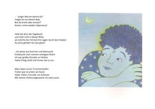 - Junge! Warum weinst du? 
Fragte ihn ein kleiner Bub, 
Bist du krank oder einsam? 
Komm, nimm wieder Lebensmut! 
Hebt die Stirn der Vagabund 
und sieht Licht in diesen Blick, 
als möchte der Himmel ihm sagen durch den Knaben: 
Du wirst geliebt! Du hast glück! 
- Ich weine aus Kummer und Sehnsucht 
Enttäuscht nach meinem erlangten Ruhm 
Ich war großer Künstler an Violine 
Hatte Erfolg, Geld und immer viel zu tun. 
Mein leben ist ein Trümmerhaufen 
Früher war es anders als heute 
Hatte Eltern, Freunde, ein Zuhause 
Mit meiner Violine begeisterte ich viele Leute. 
 