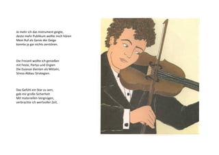 Je mehr ich das Instrument geigte, 
desto mehr Publikum wollte mich hören 
Mein Ruf als Genie der Geige 
konnte ja gar nichts zerstören. 
Die Freizeit wollte ich genießen 
mit Feste, Partys und Orgien 
Die Exzesse dienten als Mitteln, 
Stress-Abbau Strategien. 
Das Gefühl ein Star zu sein, 
gab mir große Sicherheit 
Mit materiellen Vergnügen, 
verbrachte ich wertvoller Zeit. 
 