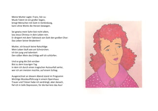 Meine Mutter sagte: Franz, hör zu: 
Musik Talent ist ein großer Segen, 
bringt Menschen mit Gott in Verbindung, 
kann ohne Worte die Herzen bewegen. 
Sei gewiss mein Sohn bist nicht allein, 
lass Jesus Christus in dein Leben rein. 
Er dirigiert mit dem Taktstock von Gott den großen Chor: 
Das Leben Seiner Brüderlein! 
Mutter, ich brauch keine Ratschläge 
Mein Leben läuft wie am Schnürchen. 
Ich bin jung und talentiert 
Den süßen Wein des Erfolgs will ich schlürfen. 
Und so ging die Zeit vorüber 
Bist zu dem traurigen Tag 
In dem ich durch einen tragischen Autounfall verlor, 
wer ich am meisten mochte, auf einem Schlag. 
Ausgerechnet an diesem Abend stand im Programm 
Wichtige Musikaufführung in einem Opernhaus 
Trauer und Tränen habe ich verdrängt, aber danach, 
fiel ich in tiefe Depression, für die Karriere das Aus! 
 